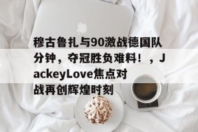pg电子app穆古鲁扎与90激战德国队分钟,夺冠胜负难料!,JackeyLove焦点对战再创辉煌时刻的简单介绍