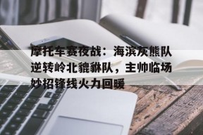 摩托车赛夜战：海滨灰熊队逆转岭北貔貅队，主帅临场妙招锋线火力回暖的简单介绍
